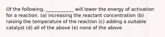 Of the following, ____________ will lower the energy of activation for a reaction. (a) increasing the reactant concentration (b) raising the temperature of the reaction (c) adding a suitable catalyst (d) all of the above (e) none of the above