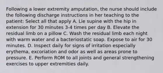 Following a lower extremity amputation, the nurse should include the following discharge instructions in her teaching to the patient: Select all that apply A. Lie supine with the hip in extension for 30 minutes 3-4 times per day B. Elevate the residual limb on a pillow C. Wash the residual limb each night with warm water and a bacteriostatic soap. Expose to air for 30 minutes. D. Inspect daily for signs of irritation especially erythema, excoriation and odor as well as areas prone to pressure. E. Perform ROM to all joints and general strengthening exercises to upper extremities daily.