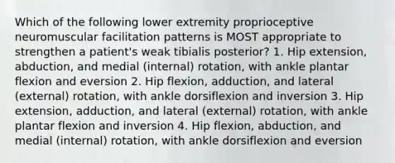 Which of the following lower extremity proprioceptive neuromuscular facilitation patterns is MOST appropriate to strengthen a patient's weak tibialis posterior? 1. Hip extension, abduction, and medial (internal) rotation, with ankle plantar flexion and eversion 2. Hip flexion, adduction, and lateral (external) rotation, with ankle dorsiflexion and inversion 3. Hip extension, adduction, and lateral (external) rotation, with ankle plantar flexion and inversion 4. Hip flexion, abduction, and medial (internal) rotation, with ankle dorsiflexion and eversion