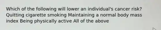 Which of the following will lower an individual's cancer risk? Quitting cigarette smoking Maintaining a normal body mass index Being physically active All of the above