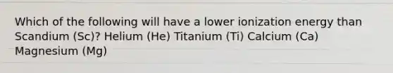 Which of the following will have a lower ionization energy than Scandium (Sc)? Helium (He) Titanium (Ti) Calcium (Ca) Magnesium (Mg)