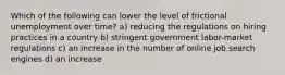 Which of the following can lower the level of frictional unemployment over time? a) reducing the regulations on hiring practices in a country b) stringent government labor-market regulations c) an increase in the number of online job search engines d) an increase