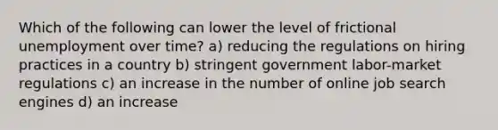 Which of the following can lower the level of frictional unemployment over time? a) reducing the regulations on hiring practices in a country b) stringent government labor-market regulations c) an increase in the number of online job search engines d) an increase