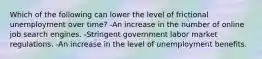 Which of the following can lower the level of frictional unemployment over time? -An increase in the number of online job search engines. -Stringent government labor market regulations. -An increase in the level of unemployment benefits.