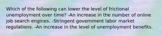 Which of the following can lower the level of frictional unemployment over time? -An increase in the number of online job search engines. -Stringent government labor market regulations. -An increase in the level of unemployment benefits.