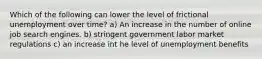 Which of the following can lower the level of frictional unemployment over time? a) An increase in the number of online job search engines. b) stringent government labor market regulations c) an increase int he level of unemployment benefits