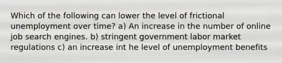 Which of the following can lower the level of frictional unemployment over time? a) An increase in the number of online job search engines. b) stringent government labor market regulations c) an increase int he level of unemployment benefits