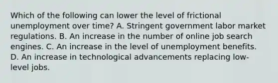 Which of the following can lower the level of frictional unemployment over time? A. Stringent government labor market regulations. B. An increase in the number of online job search engines. C. An increase in the level of unemployment benefits. D. An increase in technological advancements replacing low-level jobs.