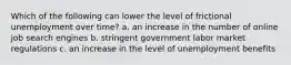 Which of the following can lower the level of frictional unemployment over time? a. an increase in the number of online job search engines b. stringent government labor market regulations c. an increase in the level of unemployment benefits