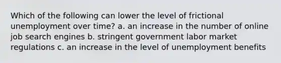 Which of the following can lower the level of frictional unemployment over time? a. an increase in the number of online job search engines b. stringent government labor market regulations c. an increase in the level of unemployment benefits