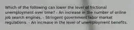 Which of the following can lower the level of frictional unemployment over time? - An increase in the number of online job search engines. - Stringent government labor market regulations. - An increase in the level of unemployment benefits.