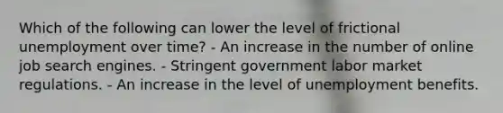 Which of the following can lower the level of frictional unemployment over time? - An increase in the number of online job search engines. - Stringent government labor market regulations. - An increase in the level of unemployment benefits.