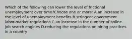 Which of the following can lower the level of frictional unemployment over time?Choose one or more: A.an increase in the level of unemployment benefits B.stringent government labor-market regulations C.an increase in the number of online job search engines D.reducing the regulations on hiring practices in a country