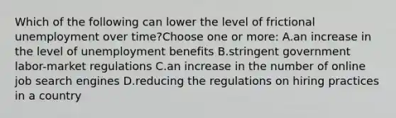 Which of the following can lower the level of frictional unemployment over time?Choose one or more: A.an increase in the level of unemployment benefits B.stringent government labor-market regulations C.an increase in the number of online job search engines D.reducing the regulations on hiring practices in a country