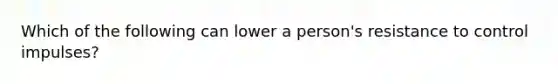 Which of the following can lower a person's resistance to control impulses?