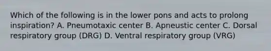 Which of the following is in the lower pons and acts to prolong inspiration? A. Pneumotaxic center B. Apneustic center C. Dorsal respiratory group (DRG) D. Ventral respiratory group (VRG)