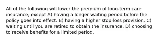 All of the following will lower the premium of long-term care insurance, except A) having a longer waiting period before the policy goes into effect. B) having a higher stop-loss provision. C) waiting until you are retired to obtain the insurance. D) choosing to receive benefits for a limited period.