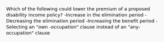 Which of the following could lower the premium of a proposed disability income policy? -Increase in the elimination period -Decreasing the elimination period -Increasing the benefit period -Selecting an "own -occupation" clause instead of an "any-occupation" clause