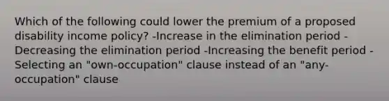 Which of the following could lower the premium of a proposed disability income policy? -Increase in the elimination period -Decreasing the elimination period -Increasing the benefit period -Selecting an "own-occupation" clause instead of an "any-occupation" clause