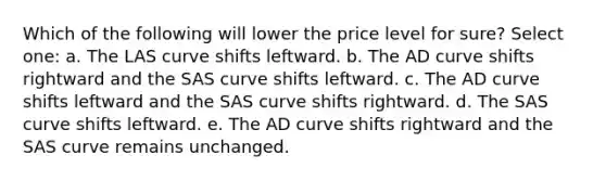 Which of the following will lower the price level for sure? Select one: a. The LAS curve shifts leftward. b. The AD curve shifts rightward and the SAS curve shifts leftward. c. The AD curve shifts leftward and the SAS curve shifts rightward. d. The SAS curve shifts leftward. e. The AD curve shifts rightward and the SAS curve remains unchanged.