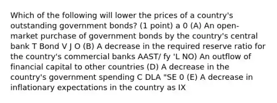 Which of the following will lower the prices of a country's outstanding government bonds? (1 point) a 0 (A) An open-market purchase of government bonds by the country's central bank T Bond V J O (B) A decrease in the required reserve ratio for the country's commercial banks AAST/ fy 'L NO) An outflow of financial capital to other countries (D) A decrease in the country's government spending C DLA "SE 0 (E) A decrease in inflationary expectations in the country as IX