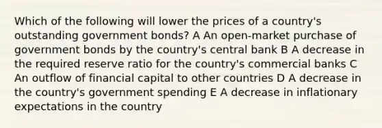 Which of the following will lower the prices of a country's outstanding government bonds? A An open-market purchase of government bonds by the country's central bank B A decrease in the required reserve ratio for the country's commercial banks C An outflow of financial capital to other countries D A decrease in the country's government spending E A decrease in inflationary expectations in the country