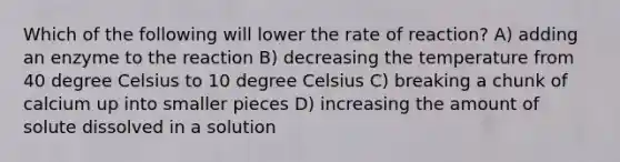 Which of the following will lower the rate of reaction? A) adding an enzyme to the reaction B) decreasing the temperature from 40 degree Celsius to 10 degree Celsius C) breaking a chunk of calcium up into smaller pieces D) increasing the amount of solute dissolved in a solution