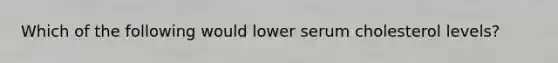 Which of the following would lower serum cholesterol levels?