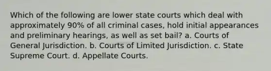 Which of the following are lower state courts which deal with approximately 90% of all criminal cases, hold initial appearances and preliminary hearings, as well as set bail? a. Courts of General Jurisdiction. b. Courts of Limited Jurisdiction. c. State Supreme Court. d. Appellate Courts.