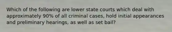 Which of the following are lower state courts which deal with approximately 90% of all criminal cases, hold initial appearances and preliminary hearings, as well as set bail?