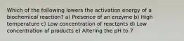 Which of the following lowers the activation energy of a biochemical reaction? a) Presence of an enzyme b) High temperature c) Low concentration of reactants d) Low concentration of products e) Altering the pH to 7