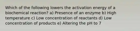 Which of the following lowers the activation energy of a biochemical reaction? a) Presence of an enzyme b) High temperature c) Low concentration of reactants d) Low concentration of products e) Altering the pH to 7