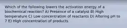 Which of the following lowers the activation energy of a biochemical reaction? A) Presence of a catalyst B) High temperature C) Low concentration of reactants D) Altering pH to 7 E) High concentration of products