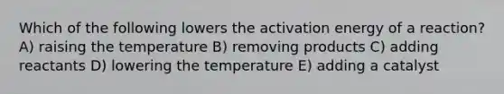 Which of the following lowers the activation energy of a reaction? A) raising the temperature B) removing products C) adding reactants D) lowering the temperature E) adding a catalyst