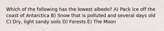 Which of the following has the lowest albedo? A) Pack ice off the coast of Antarctica B) Snow that is polluted and several days old C) Dry, light sandy soils D) Forests E) The Moon