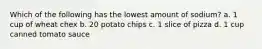 Which of the following has the lowest amount of sodium? a. 1 cup of wheat chex b. 20 potato chips c. 1 slice of pizza d. 1 cup canned tomato sauce