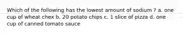 Which of the following has the lowest amount of sodium ? a. one cup of wheat chex b. 20 potato chips c. 1 slice of pizza d. one cup of canned tomato sauce