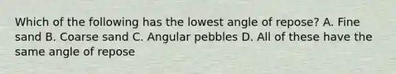 Which of the following has the lowest angle of repose? A. Fine sand B. Coarse sand C. Angular pebbles D. All of these have the same angle of repose