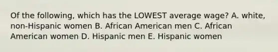 Of the following, which has the LOWEST average wage? A. white, non-Hispanic women B. African American men C. African American women D. Hispanic men E. Hispanic women