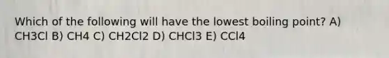 Which of the following will have the lowest boiling point? A) CH3Cl B) CH4 C) CH2Cl2 D) CHCl3 E) CCl4