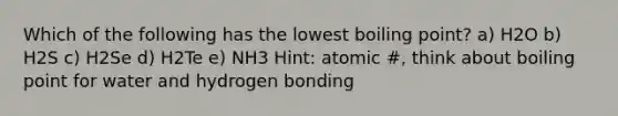 Which of the following has the lowest boiling point? a) H2O b) H2S c) H2Se d) H2Te e) NH3 Hint: atomic #, think about boiling point for water and hydrogen bonding