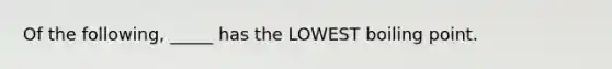 Of the following, _____ has the LOWEST boiling point.