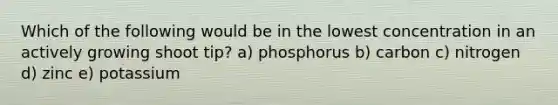 Which of the following would be in the lowest concentration in an actively growing shoot tip? a) phosphorus b) carbon c) nitrogen d) zinc e) potassium