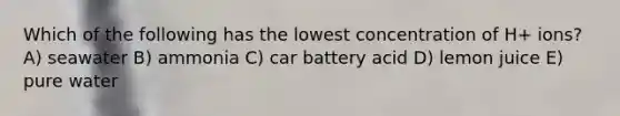 Which of the following has the lowest concentration of H+ ions? A) seawater B) ammonia C) car battery acid D) lemon juice E) pure water