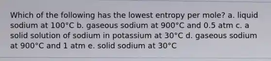 Which of the following has the lowest entropy per mole? a. liquid sodium at 100°C b. gaseous sodium at 900°C and 0.5 atm c. a solid solution of sodium in potassium at 30°C d. gaseous sodium at 900°C and 1 atm e. solid sodium at 30°C