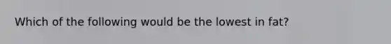 Which of the following would be the lowest in fat?
