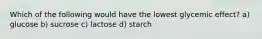Which of the following would have the lowest glycemic effect? a) glucose b) sucrose c) lactose d) starch