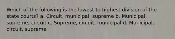 Which of the following is the lowest to highest division of the state courts? a. Circuit, municipal, supreme b. Municipal, supreme, circuit c. Supreme, circuit, municipal d. Municipal, circuit, supreme