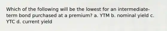 Which of the following will be the lowest for an intermediate-term bond purchased at a premium? a. YTM b. nominal yield c. YTC d. current yield