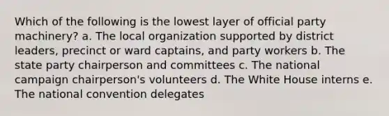 Which of the following is the lowest layer of official party machinery? a. The local organization supported by district leaders, precinct or ward captains, and party workers b. The state party chairperson and committees c. The national campaign chairperson's volunteers d. The White House interns e. <a href='https://www.questionai.com/knowledge/kq4QBZDCfI-the-national-convention' class='anchor-knowledge'>the national convention</a> delegates